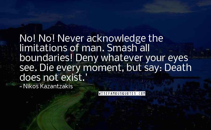 Nikos Kazantzakis Quotes: No! No! Never acknowledge the limitations of man. Smash all boundaries! Deny whatever your eyes see. Die every moment, but say: Death does not exist.'