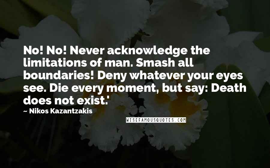 Nikos Kazantzakis Quotes: No! No! Never acknowledge the limitations of man. Smash all boundaries! Deny whatever your eyes see. Die every moment, but say: Death does not exist.'