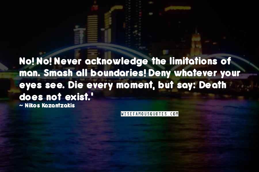 Nikos Kazantzakis Quotes: No! No! Never acknowledge the limitations of man. Smash all boundaries! Deny whatever your eyes see. Die every moment, but say: Death does not exist.'