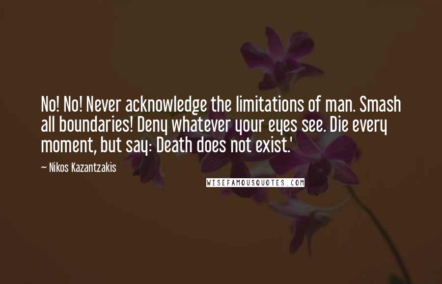 Nikos Kazantzakis Quotes: No! No! Never acknowledge the limitations of man. Smash all boundaries! Deny whatever your eyes see. Die every moment, but say: Death does not exist.'