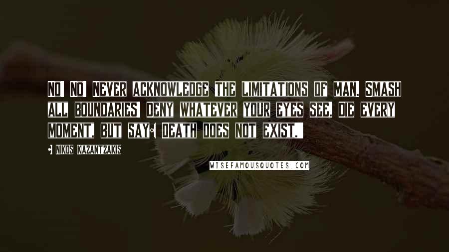 Nikos Kazantzakis Quotes: No! No! Never acknowledge the limitations of man. Smash all boundaries! Deny whatever your eyes see. Die every moment, but say: Death does not exist.'