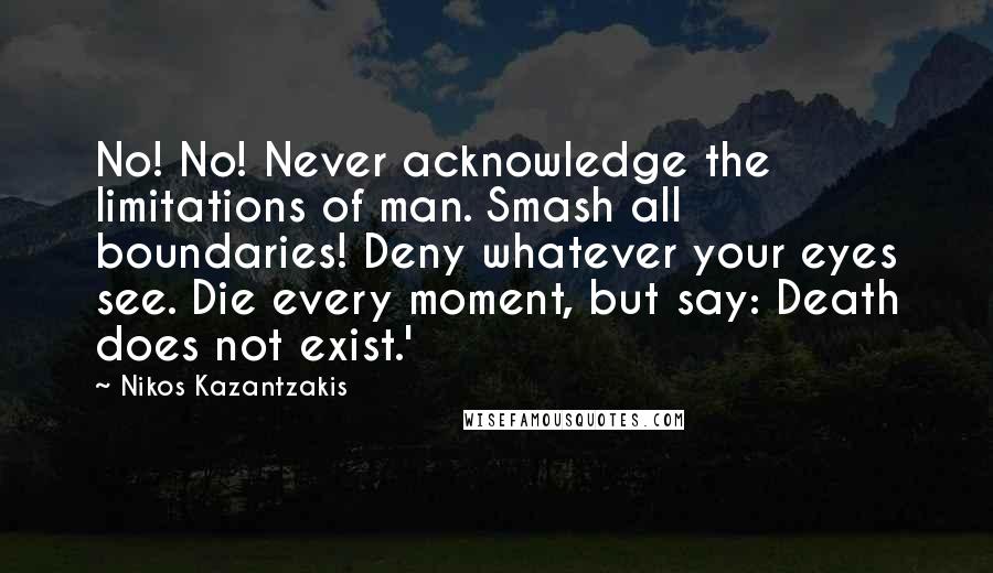 Nikos Kazantzakis Quotes: No! No! Never acknowledge the limitations of man. Smash all boundaries! Deny whatever your eyes see. Die every moment, but say: Death does not exist.'