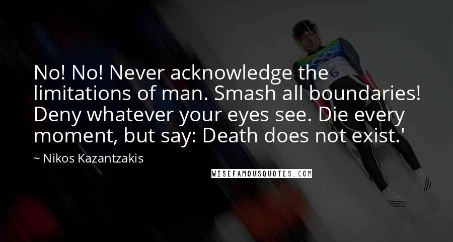 Nikos Kazantzakis Quotes: No! No! Never acknowledge the limitations of man. Smash all boundaries! Deny whatever your eyes see. Die every moment, but say: Death does not exist.'