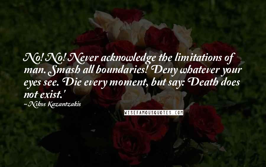 Nikos Kazantzakis Quotes: No! No! Never acknowledge the limitations of man. Smash all boundaries! Deny whatever your eyes see. Die every moment, but say: Death does not exist.'