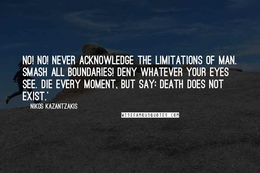 Nikos Kazantzakis Quotes: No! No! Never acknowledge the limitations of man. Smash all boundaries! Deny whatever your eyes see. Die every moment, but say: Death does not exist.'