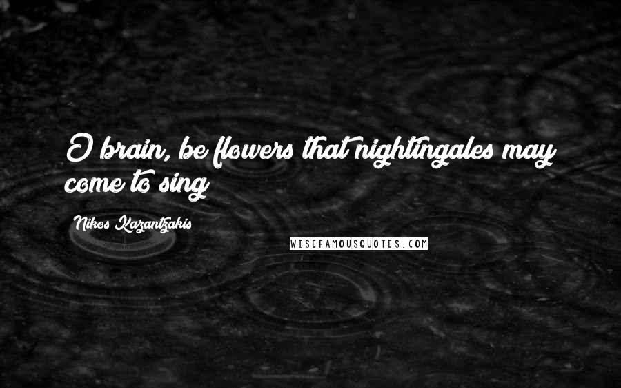 Nikos Kazantzakis Quotes: O brain, be flowers that nightingales may come to sing!