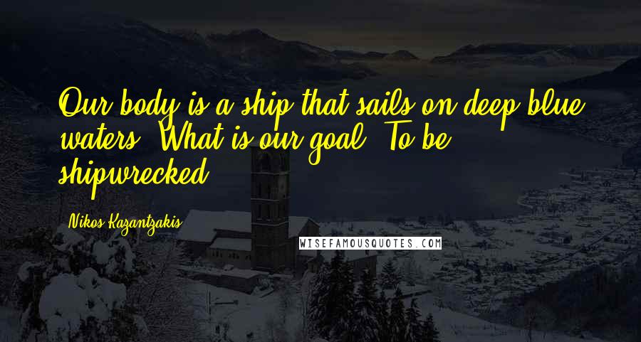 Nikos Kazantzakis Quotes: Our body is a ship that sails on deep blue waters. What is our goal? To be shipwrecked!