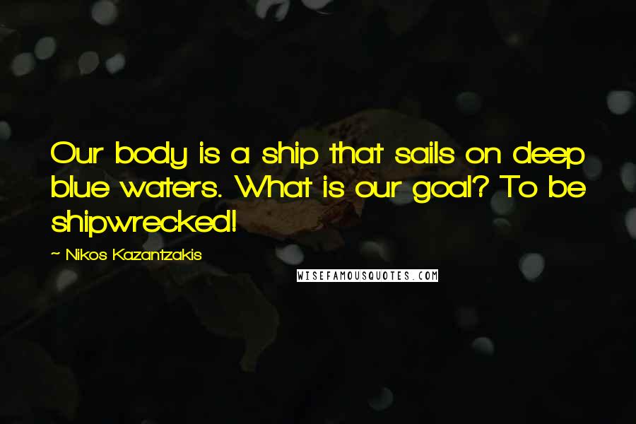 Nikos Kazantzakis Quotes: Our body is a ship that sails on deep blue waters. What is our goal? To be shipwrecked!