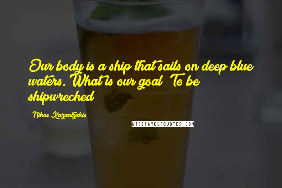 Nikos Kazantzakis Quotes: Our body is a ship that sails on deep blue waters. What is our goal? To be shipwrecked!