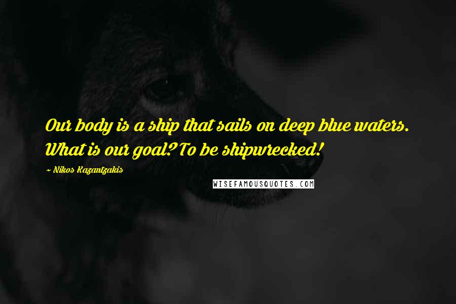 Nikos Kazantzakis Quotes: Our body is a ship that sails on deep blue waters. What is our goal? To be shipwrecked!