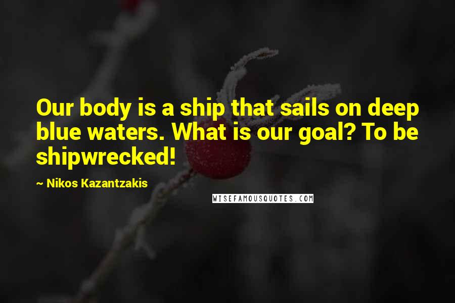 Nikos Kazantzakis Quotes: Our body is a ship that sails on deep blue waters. What is our goal? To be shipwrecked!