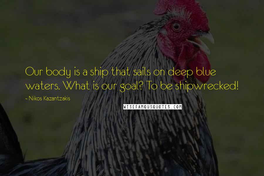 Nikos Kazantzakis Quotes: Our body is a ship that sails on deep blue waters. What is our goal? To be shipwrecked!