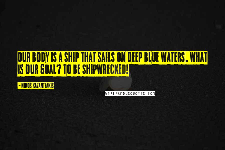 Nikos Kazantzakis Quotes: Our body is a ship that sails on deep blue waters. What is our goal? To be shipwrecked!