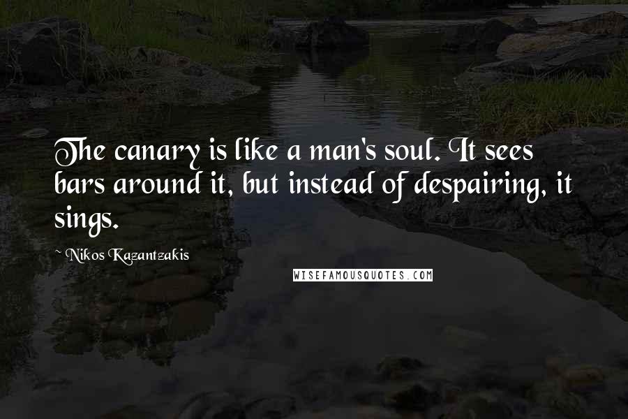 Nikos Kazantzakis Quotes: The canary is like a man's soul. It sees bars around it, but instead of despairing, it sings.