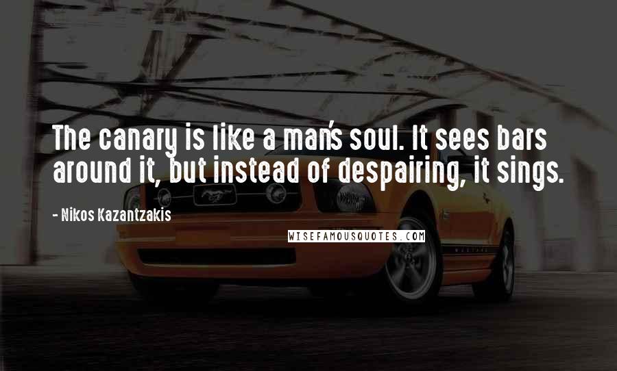 Nikos Kazantzakis Quotes: The canary is like a man's soul. It sees bars around it, but instead of despairing, it sings.