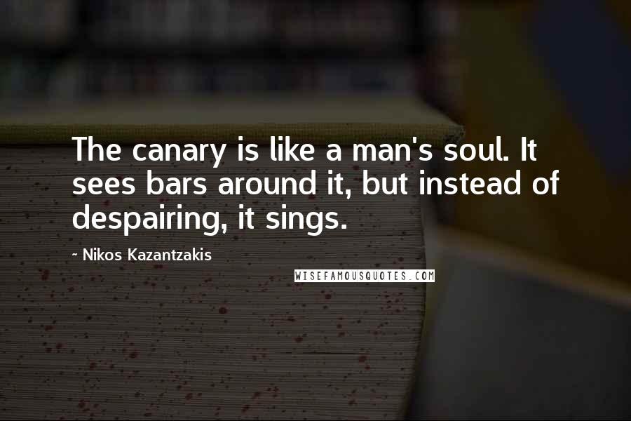 Nikos Kazantzakis Quotes: The canary is like a man's soul. It sees bars around it, but instead of despairing, it sings.