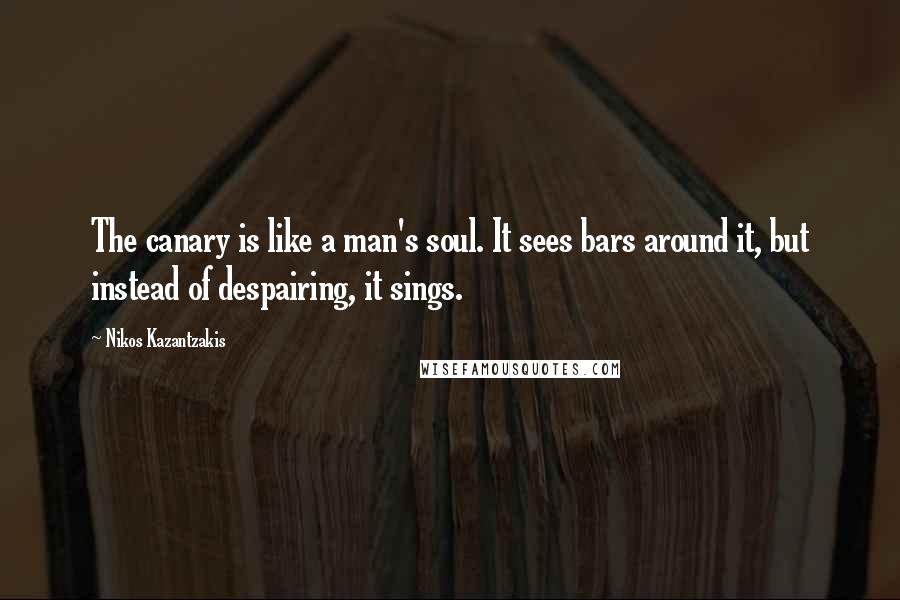 Nikos Kazantzakis Quotes: The canary is like a man's soul. It sees bars around it, but instead of despairing, it sings.