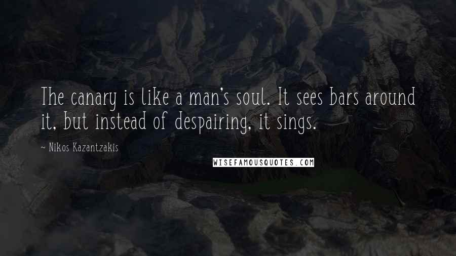 Nikos Kazantzakis Quotes: The canary is like a man's soul. It sees bars around it, but instead of despairing, it sings.