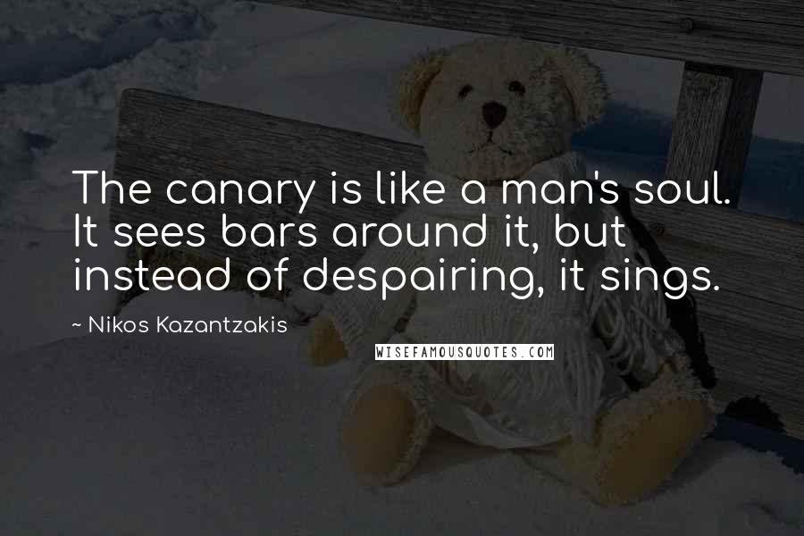 Nikos Kazantzakis Quotes: The canary is like a man's soul. It sees bars around it, but instead of despairing, it sings.