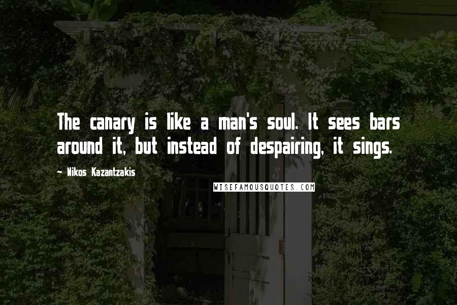 Nikos Kazantzakis Quotes: The canary is like a man's soul. It sees bars around it, but instead of despairing, it sings.