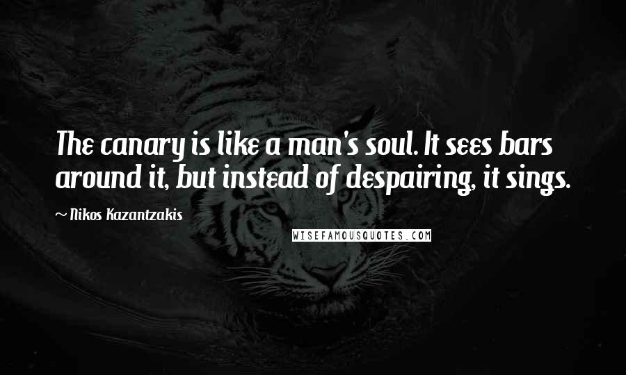 Nikos Kazantzakis Quotes: The canary is like a man's soul. It sees bars around it, but instead of despairing, it sings.