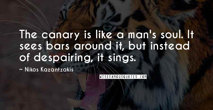 Nikos Kazantzakis Quotes: The canary is like a man's soul. It sees bars around it, but instead of despairing, it sings.