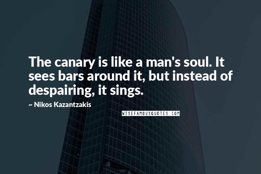 Nikos Kazantzakis Quotes: The canary is like a man's soul. It sees bars around it, but instead of despairing, it sings.