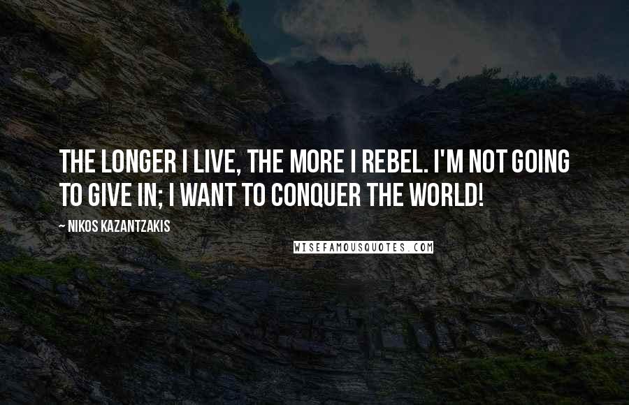 Nikos Kazantzakis Quotes: The longer I live, the more I rebel. I'm not going to give in; I want to conquer the world!