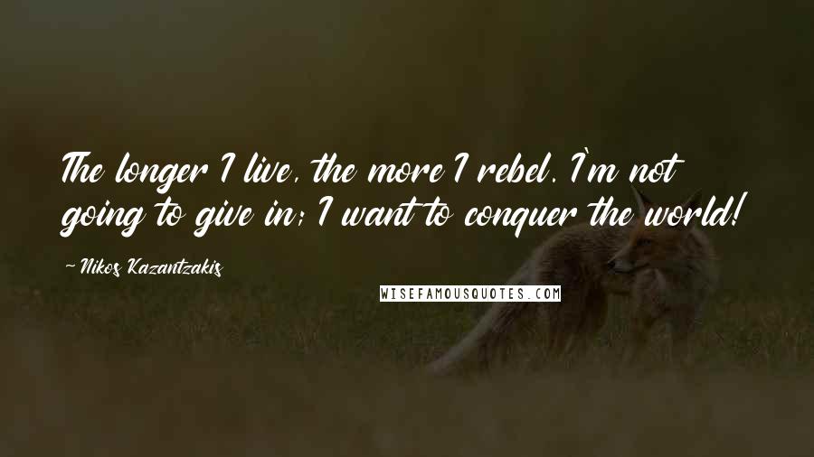 Nikos Kazantzakis Quotes: The longer I live, the more I rebel. I'm not going to give in; I want to conquer the world!