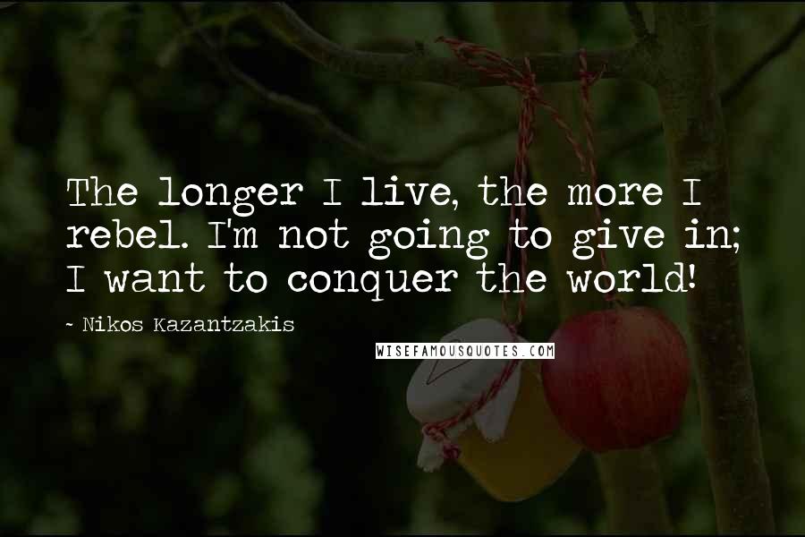 Nikos Kazantzakis Quotes: The longer I live, the more I rebel. I'm not going to give in; I want to conquer the world!