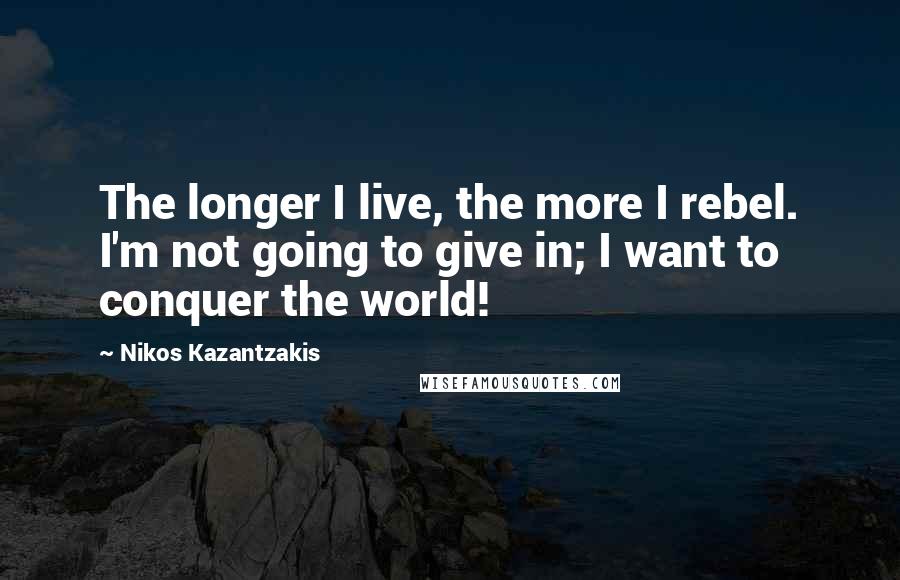 Nikos Kazantzakis Quotes: The longer I live, the more I rebel. I'm not going to give in; I want to conquer the world!