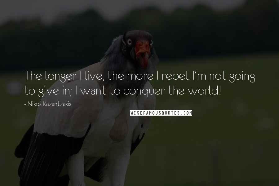 Nikos Kazantzakis Quotes: The longer I live, the more I rebel. I'm not going to give in; I want to conquer the world!