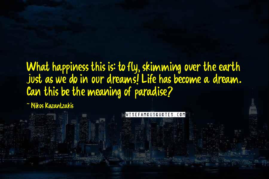 Nikos Kazantzakis Quotes: What happiness this is: to fly, skimming over the earth just as we do in our dreams! Life has become a dream. Can this be the meaning of paradise?