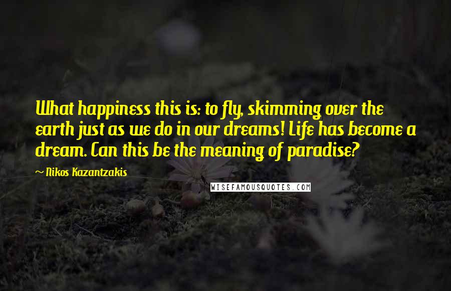 Nikos Kazantzakis Quotes: What happiness this is: to fly, skimming over the earth just as we do in our dreams! Life has become a dream. Can this be the meaning of paradise?