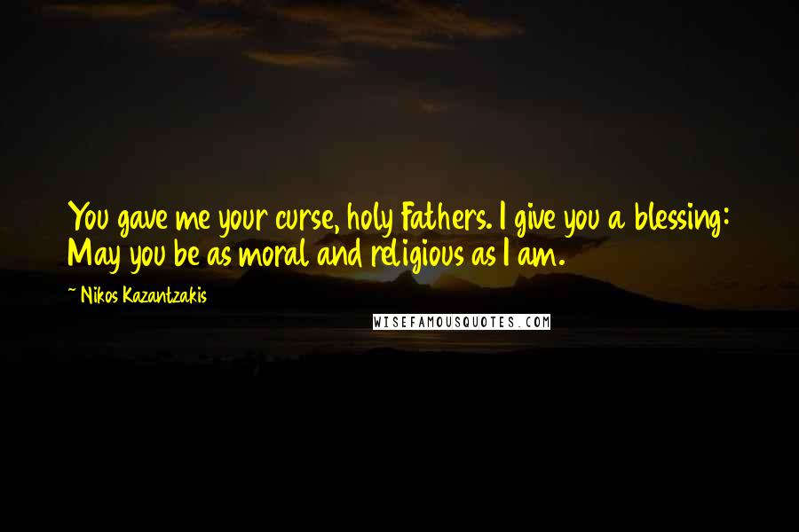 Nikos Kazantzakis Quotes: You gave me your curse, holy Fathers. I give you a blessing: May you be as moral and religious as I am.
