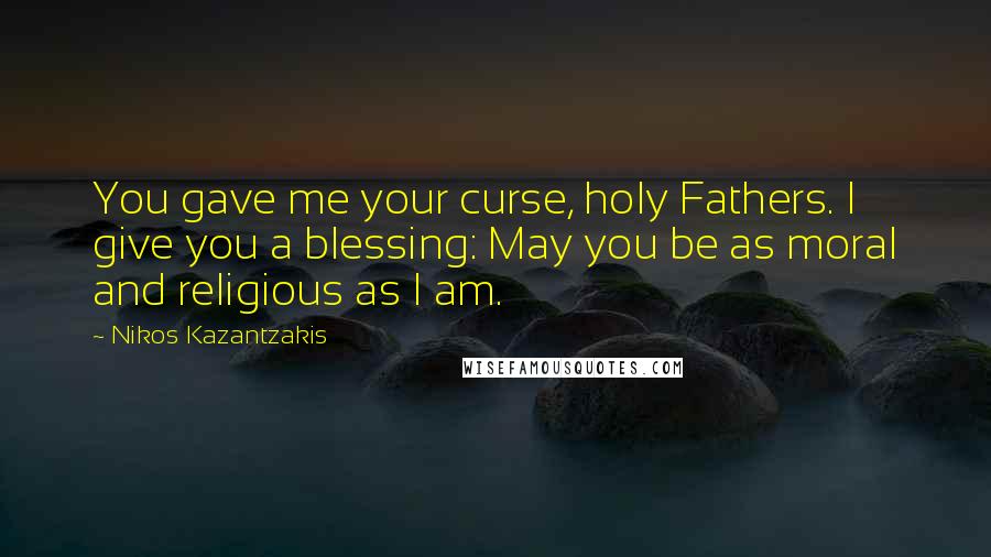 Nikos Kazantzakis Quotes: You gave me your curse, holy Fathers. I give you a blessing: May you be as moral and religious as I am.
