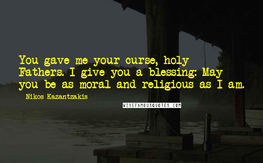 Nikos Kazantzakis Quotes: You gave me your curse, holy Fathers. I give you a blessing: May you be as moral and religious as I am.