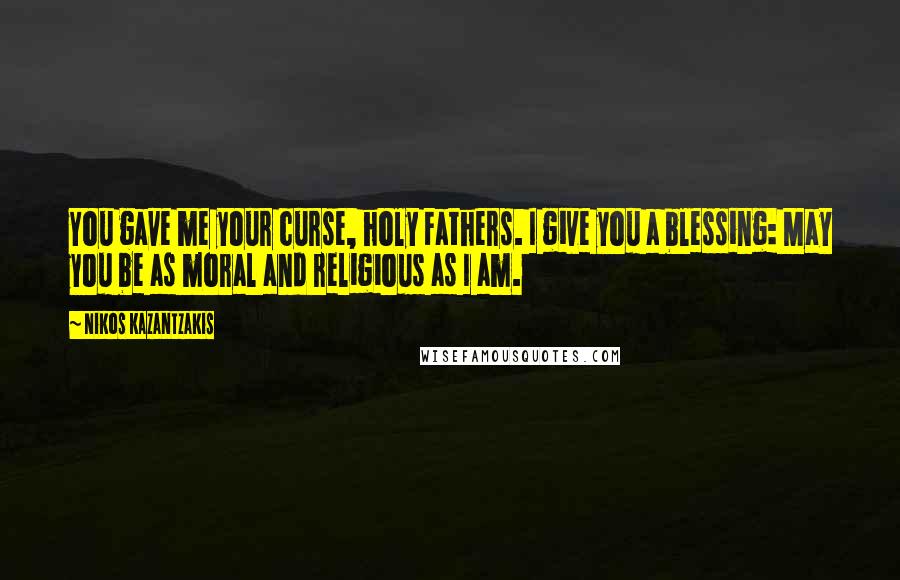 Nikos Kazantzakis Quotes: You gave me your curse, holy Fathers. I give you a blessing: May you be as moral and religious as I am.