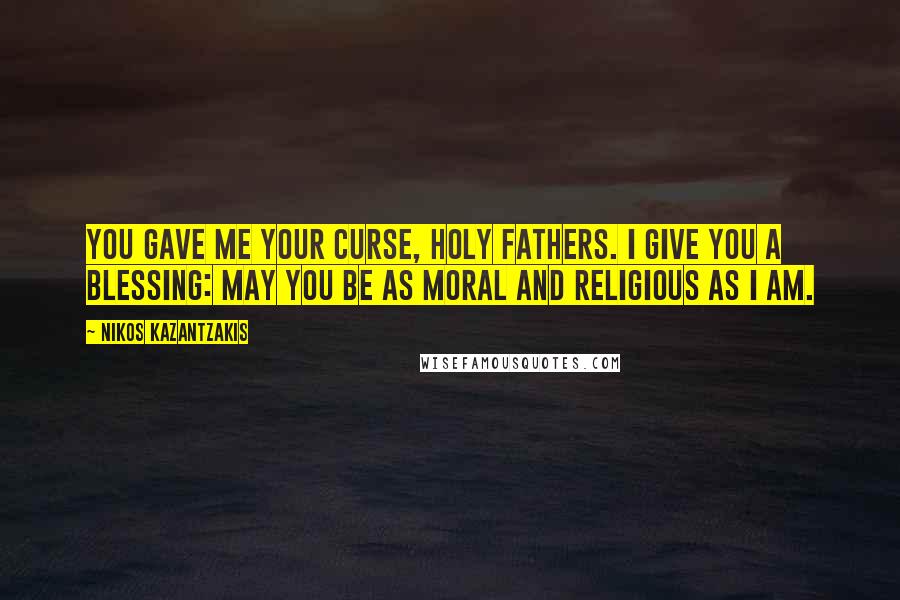 Nikos Kazantzakis Quotes: You gave me your curse, holy Fathers. I give you a blessing: May you be as moral and religious as I am.