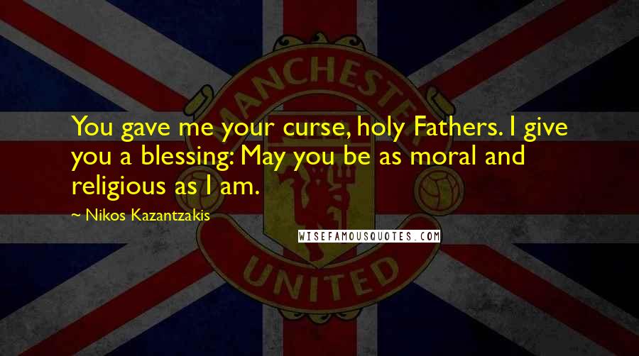 Nikos Kazantzakis Quotes: You gave me your curse, holy Fathers. I give you a blessing: May you be as moral and religious as I am.