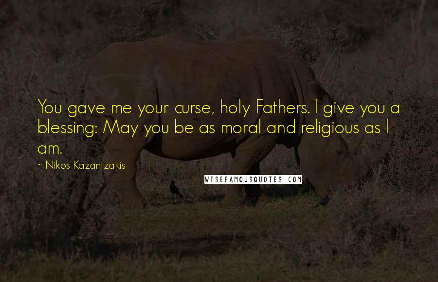 Nikos Kazantzakis Quotes: You gave me your curse, holy Fathers. I give you a blessing: May you be as moral and religious as I am.