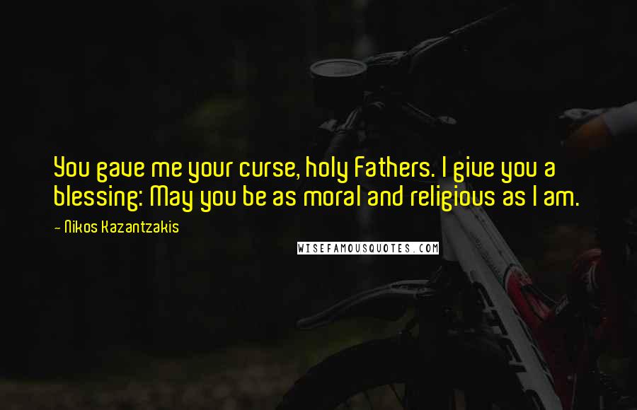 Nikos Kazantzakis Quotes: You gave me your curse, holy Fathers. I give you a blessing: May you be as moral and religious as I am.