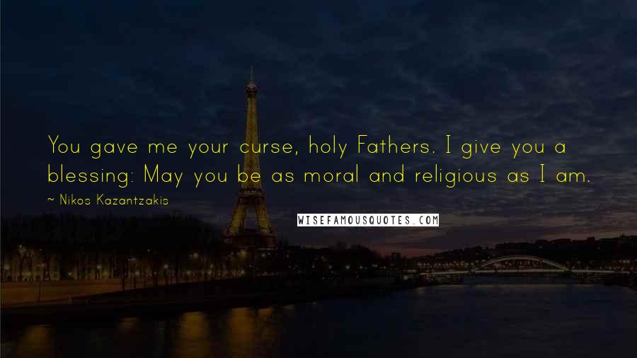 Nikos Kazantzakis Quotes: You gave me your curse, holy Fathers. I give you a blessing: May you be as moral and religious as I am.