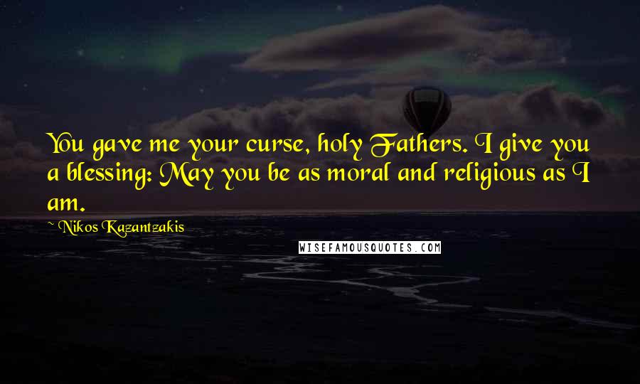 Nikos Kazantzakis Quotes: You gave me your curse, holy Fathers. I give you a blessing: May you be as moral and religious as I am.