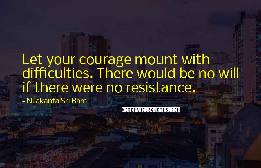 Nilakanta Sri Ram Quotes: Let your courage mount with difficulties. There would be no will if there were no resistance.