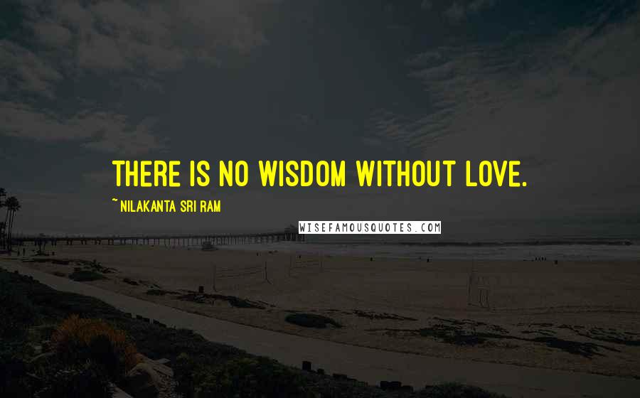 Nilakanta Sri Ram Quotes: There is no wisdom without love.