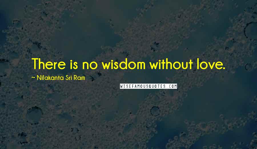 Nilakanta Sri Ram Quotes: There is no wisdom without love.