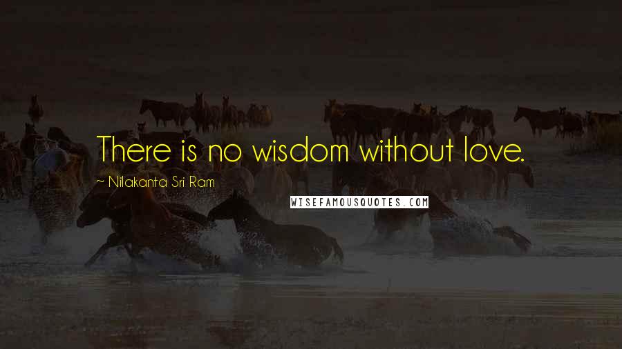 Nilakanta Sri Ram Quotes: There is no wisdom without love.