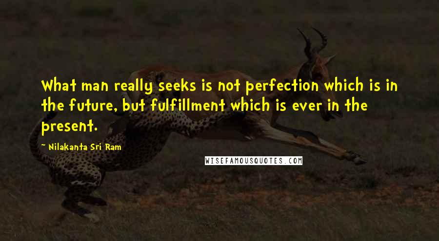 Nilakanta Sri Ram Quotes: What man really seeks is not perfection which is in the future, but fulfillment which is ever in the present.