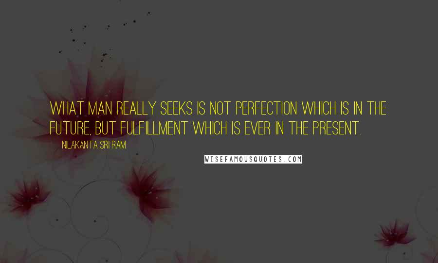 Nilakanta Sri Ram Quotes: What man really seeks is not perfection which is in the future, but fulfillment which is ever in the present.